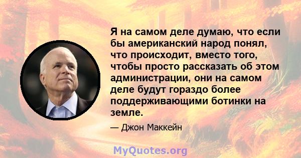 Я на самом деле думаю, что если бы американский народ понял, что происходит, вместо того, чтобы просто рассказать об этом администрации, они на самом деле будут гораздо более поддерживающими ботинки на земле.