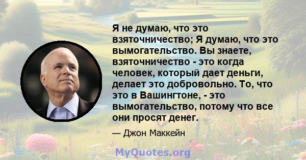 Я не думаю, что это взяточничество; Я думаю, что это вымогательство. Вы знаете, взяточничество - это когда человек, который дает деньги, делает это добровольно. То, что это в Вашингтоне, - это вымогательство, потому что 