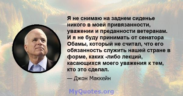 Я не снимаю на заднем сиденье никого в моей привязанности, уважении и преданности ветеранам. И я не буду принимать от сенатора Обамы, который не считал, что его обязанность служить нашей стране в форме, каких -либо