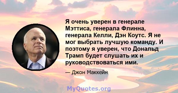 Я очень уверен в генерале Мэттиса, генерала Флинна, генерала Келли, Дэн Коутс. Я не мог выбрать лучшую команду. И поэтому я уверен, что Дональд Трамп будет слушать их и руководствоваться ими.