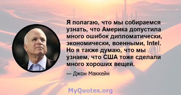 Я полагаю, что мы собираемся узнать, что Америка допустила много ошибок дипломатически, экономически, военными, Intel. Но я также думаю, что мы узнаем, что США тоже сделали много хороших вещей.