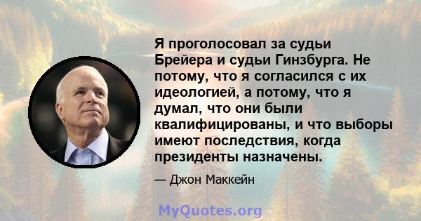 Я проголосовал за судьи Брейера и судьи Гинзбурга. Не потому, что я согласился с их идеологией, а потому, что я думал, что они были квалифицированы, и что выборы имеют последствия, когда президенты назначены.