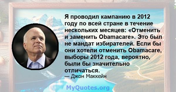 Я проводил кампанию в 2012 году по всей стране в течение нескольких месяцев: «Отменить и заменить Obamacare». Это был не мандат избирателей. Если бы они хотели отменить Obamacare, выборы 2012 года, вероятно, были бы