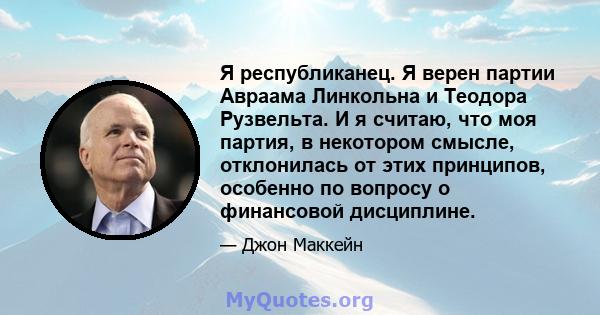 Я республиканец. Я верен партии Авраама Линкольна и Теодора Рузвельта. И я считаю, что моя партия, в некотором смысле, отклонилась от этих принципов, особенно по вопросу о финансовой дисциплине.