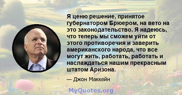 Я ценю решение, принятое губернатором Брюером, на вето на это законодательство. Я надеюсь, что теперь мы сможем уйти от этого противоречия и заверить американского народа, что все могут жить, работать, работать и