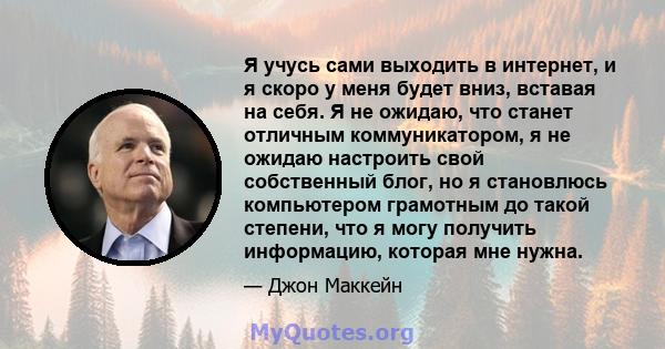 Я учусь сами выходить в интернет, и я скоро у меня будет вниз, вставая на себя. Я не ожидаю, что станет отличным коммуникатором, я не ожидаю настроить свой собственный блог, но я становлюсь компьютером грамотным до