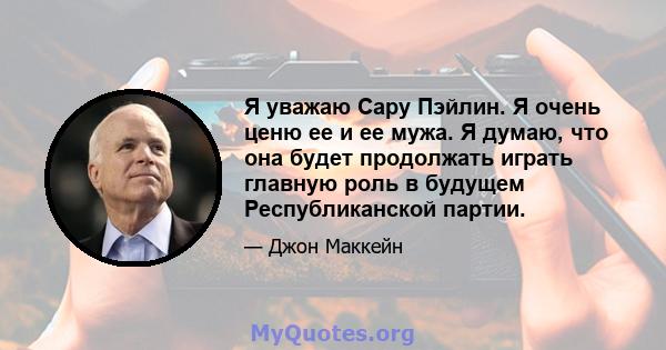 Я уважаю Сару Пэйлин. Я очень ценю ее и ее мужа. Я думаю, что она будет продолжать играть главную роль в будущем Республиканской партии.