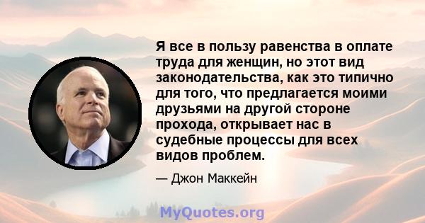 Я все в пользу равенства в оплате труда для женщин, но этот вид законодательства, как это типично для того, что предлагается моими друзьями на другой стороне прохода, открывает нас в судебные процессы для всех видов