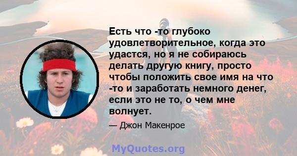 Есть что -то глубоко удовлетворительное, когда это удастся, но я не собираюсь делать другую книгу, просто чтобы положить свое имя на что -то и заработать немного денег, если это не то, о чем мне волнует.