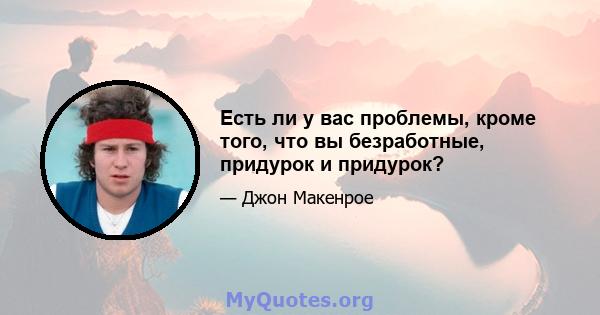 Есть ли у вас проблемы, кроме того, что вы безработные, придурок и придурок?