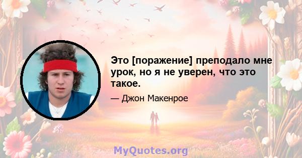 Это [поражение] преподало мне урок, но я не уверен, что это такое.