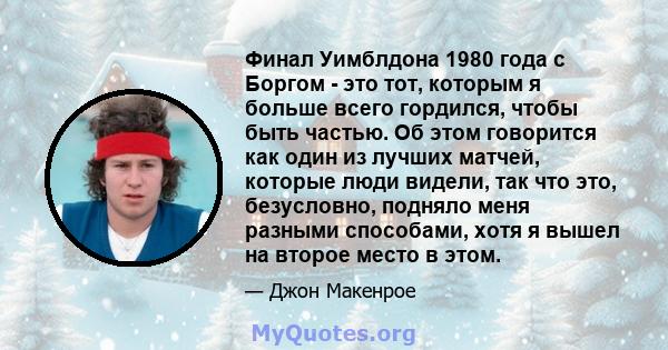 Финал Уимблдона 1980 года с Боргом - это тот, которым я больше всего гордился, чтобы быть частью. Об этом говорится как один из лучших матчей, которые люди видели, так что это, безусловно, подняло меня разными