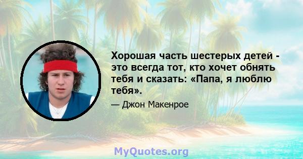 Хорошая часть шестерых детей - это всегда тот, кто хочет обнять тебя и сказать: «Папа, я люблю тебя».