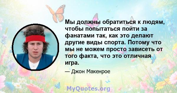 Мы должны обратиться к людям, чтобы попытаться пойти за фанатами так, как это делают другие виды спорта. Потому что мы не можем просто зависеть от того факта, что это отличная игра.