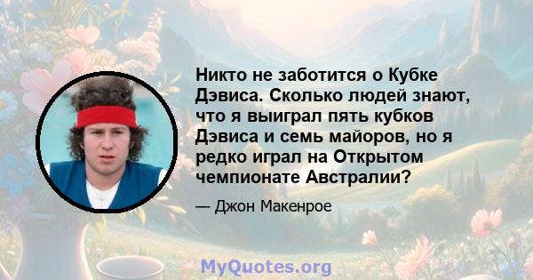 Никто не заботится о Кубке Дэвиса. Сколько людей знают, что я выиграл пять кубков Дэвиса и семь майоров, но я редко играл на Открытом чемпионате Австралии?