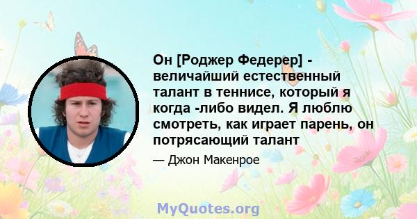 Он [Роджер Федерер] - величайший естественный талант в теннисе, который я когда -либо видел. Я люблю смотреть, как играет парень, он потрясающий талант