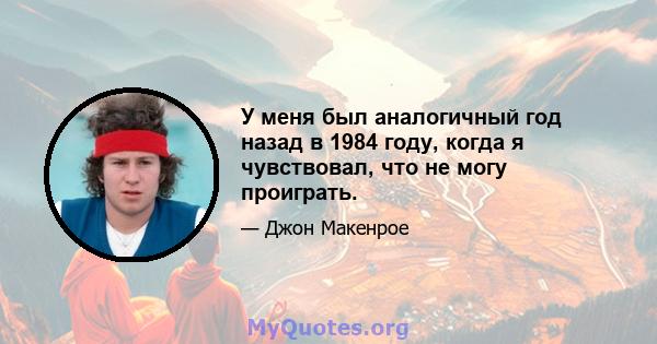 У меня был аналогичный год назад в 1984 году, когда я чувствовал, что не могу проиграть.