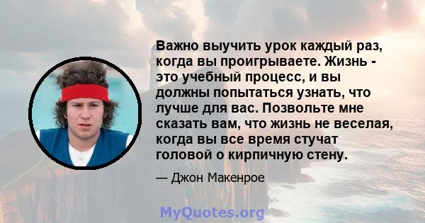 Важно выучить урок каждый раз, когда вы проигрываете. Жизнь - это учебный процесс, и вы должны попытаться узнать, что лучше для вас. Позвольте мне сказать вам, что жизнь не веселая, когда вы все время стучат головой о