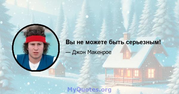 Вы не можете быть серьезным!