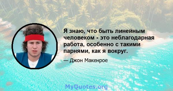 Я знаю, что быть линейным человеком - это неблагодарная работа, особенно с такими парнями, как я вокруг.