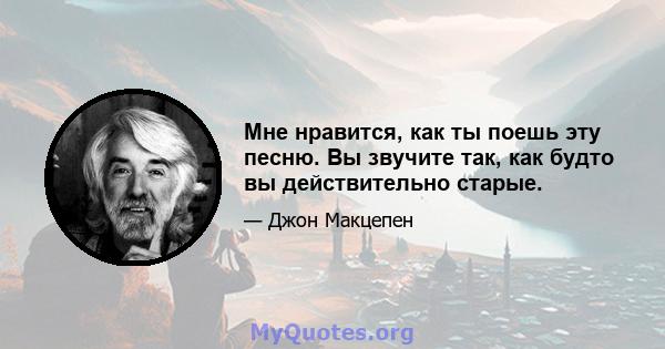 Мне нравится, как ты поешь эту песню. Вы звучите так, как будто вы действительно старые.