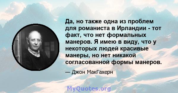 Да, но также одна из проблем для романиста в Ирландии - тот факт, что нет формальных манеров. Я имею в виду, что у некоторых людей красивые манеры, но нет никакой согласованной формы манеров.