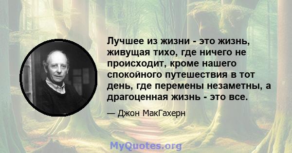 Лучшее из жизни - это жизнь, живущая тихо, где ничего не происходит, кроме нашего спокойного путешествия в тот день, где перемены незаметны, а драгоценная жизнь - это все.