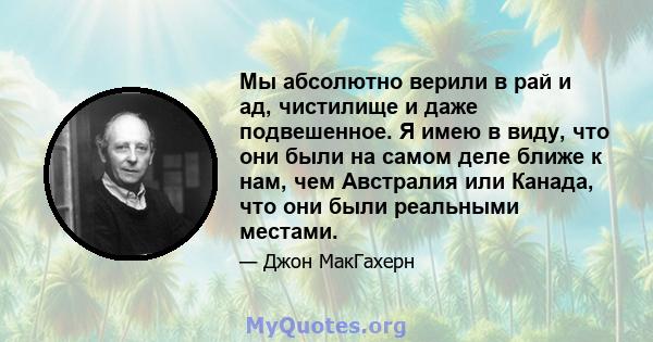 Мы абсолютно верили в рай и ад, чистилище и даже подвешенное. Я имею в виду, что они были на самом деле ближе к нам, чем Австралия или Канада, что они были реальными местами.