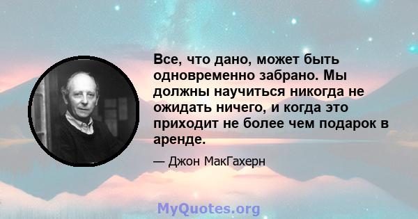 Все, что дано, может быть одновременно забрано. Мы должны научиться никогда не ожидать ничего, и когда это приходит не более чем подарок в аренде.