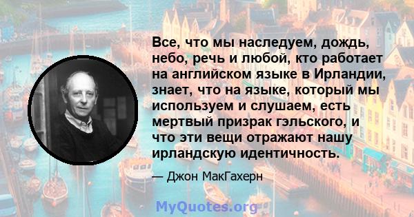 Все, что мы наследуем, дождь, небо, речь и любой, кто работает на английском языке в Ирландии, знает, что на языке, который мы используем и слушаем, есть мертвый призрак гэльского, и что эти вещи отражают нашу