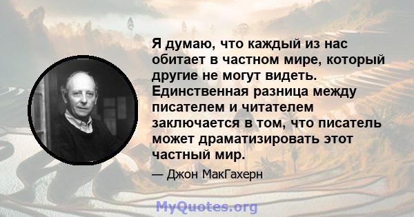 Я думаю, что каждый из нас обитает в частном мире, который другие не могут видеть. Единственная разница между писателем и читателем заключается в том, что писатель может драматизировать этот частный мир.