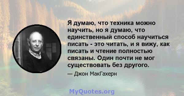 Я думаю, что техника можно научить, но я думаю, что единственный способ научиться писать - это читать, и я вижу, как писать и чтение полностью связаны. Один почти не мог существовать без другого.