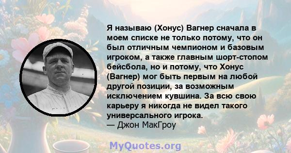 Я называю (Хонус) Вагнер сначала в моем списке не только потому, что он был отличным чемпионом и базовым игроком, а также главным шорт-стопом бейсбола, но и потому, что Хонус (Вагнер) мог быть первым на любой другой