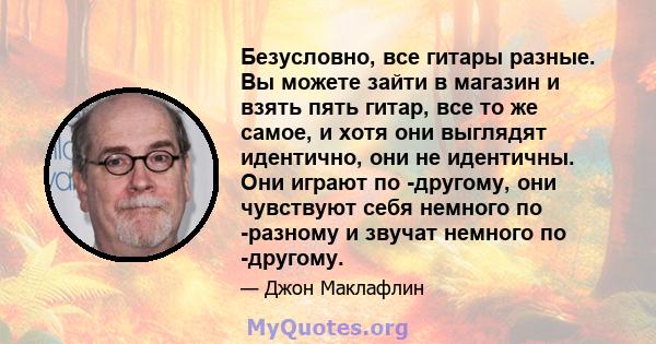 Безусловно, все гитары разные. Вы можете зайти в магазин и взять пять гитар, все то же самое, и хотя они выглядят идентично, они не идентичны. Они играют по -другому, они чувствуют себя немного по -разному и звучат