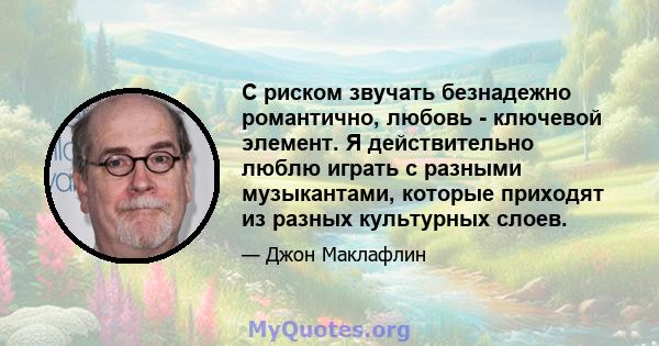 С риском звучать безнадежно романтично, любовь - ключевой элемент. Я действительно люблю играть с разными музыкантами, которые приходят из разных культурных слоев.