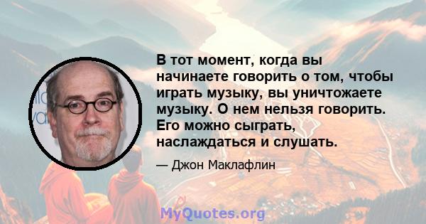 В тот момент, когда вы начинаете говорить о том, чтобы играть музыку, вы уничтожаете музыку. О нем нельзя говорить. Его можно сыграть, наслаждаться и слушать.