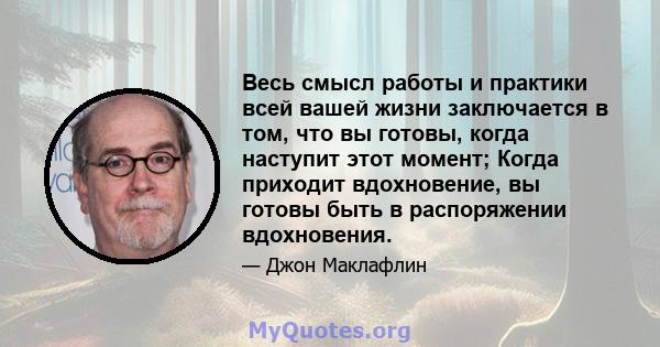 Весь смысл работы и практики всей вашей жизни заключается в том, что вы готовы, когда наступит этот момент; Когда приходит вдохновение, вы готовы быть в распоряжении вдохновения.