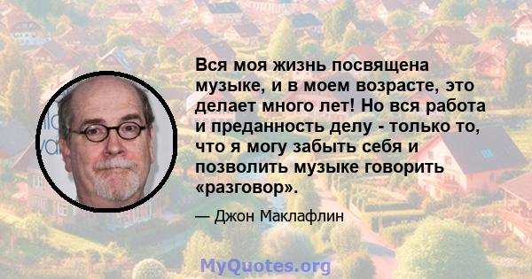 Вся моя жизнь посвящена музыке, и в моем возрасте, это делает много лет! Но вся работа и преданность делу - только то, что я могу забыть себя и позволить музыке говорить «разговор».