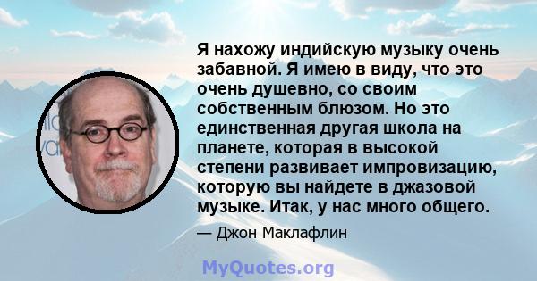 Я нахожу индийскую музыку очень забавной. Я имею в виду, что это очень душевно, со своим собственным блюзом. Но это единственная другая школа на планете, которая в высокой степени развивает импровизацию, которую вы