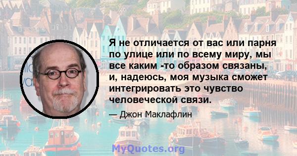 Я не отличается от вас или парня по улице или по всему миру, мы все каким -то образом связаны, и, надеюсь, моя музыка сможет интегрировать это чувство человеческой связи.