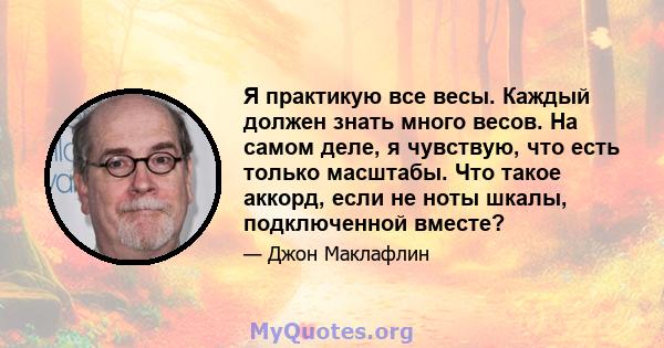 Я практикую все весы. Каждый должен знать много весов. На самом деле, я чувствую, что есть только масштабы. Что такое аккорд, если не ноты шкалы, подключенной вместе?