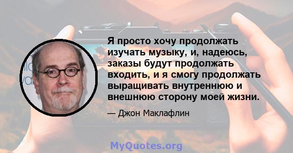 Я просто хочу продолжать изучать музыку, и, надеюсь, заказы будут продолжать входить, и я смогу продолжать выращивать внутреннюю и внешнюю сторону моей жизни.