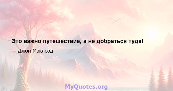 Это важно путешествие, а не добраться туда!