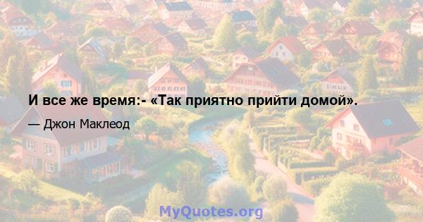 И все же время:- «Так приятно прийти домой».