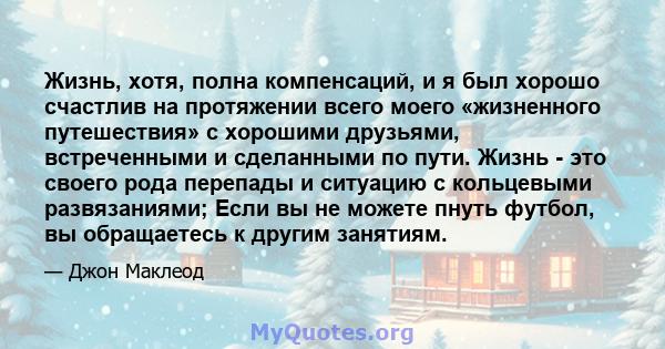 Жизнь, хотя, полна компенсаций, и я был хорошо счастлив на протяжении всего моего «жизненного путешествия» с хорошими друзьями, встреченными и сделанными по пути. Жизнь - это своего рода перепады и ситуацию с кольцевыми 