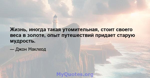 Жизнь, иногда такая утомительная, стоит своего веса в золоте, опыт путешествий придает старую мудрость.