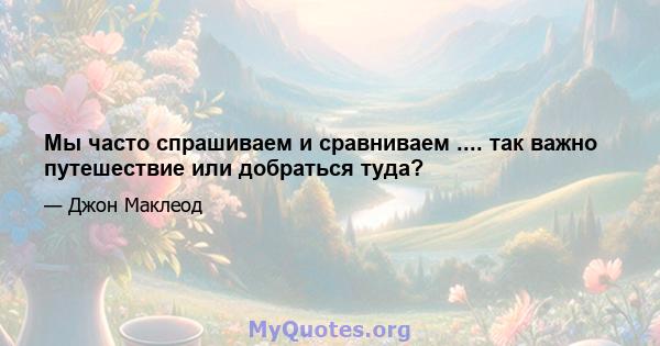 Мы часто спрашиваем и сравниваем .... так важно путешествие или добраться туда?