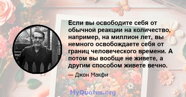 Если вы освободите себя от обычной реакции на количество, например, на миллион лет, вы немного освобождаете себя от границ человеческого времени. А потом вы вообще не живете, а другим способом живете вечно.