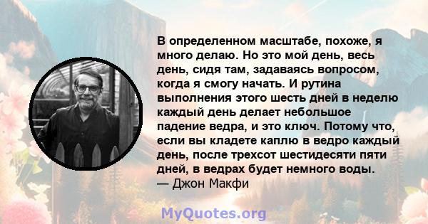 В определенном масштабе, похоже, я много делаю. Но это мой день, весь день, сидя там, задаваясь вопросом, когда я смогу начать. И рутина выполнения этого шесть дней в неделю каждый день делает небольшое падение ведра, и 