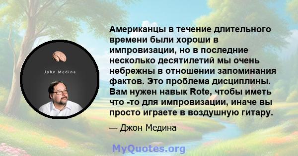 Американцы в течение длительного времени были хороши в импровизации, но в последние несколько десятилетий мы очень небрежны в отношении запоминания фактов. Это проблема дисциплины. Вам нужен навык Rote, чтобы иметь что